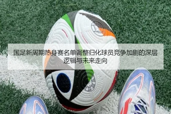 国足新周期热身赛名单调整归化球员竞争加剧的深层逻辑与未来走向