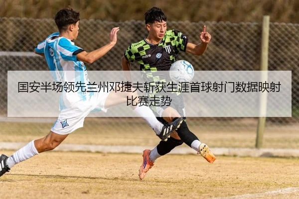 国安半场领先兰州邓捷夫斩获生涯首球射门数据映射比赛走势 - JIUZHOU.COMapp